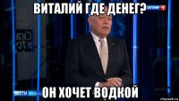 виталий где денег? он хочет водкой