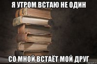 я утром встаю не один со мной встаёт мой друг