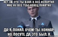нет. уж. это. ты. взял. и. всё. испортил. мне. ну. всё. тебе. конец. понятно. да. я. понял. очём. ты. коннар. но. посуте. да. это. был. я.