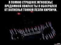 я помню страшное мгновенье предомной явился ты я обосрался от волненья тонной лезли кирпичи. 