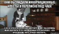 они обсуждали инкарнационные кресты в переписке под чаёк а из-за угла кто-то кричал: свергните меня!!! вы должны меня свергнуть! я тут справедливость, я каралева!! - кто орал,почему, кого...откуда свергнуть...