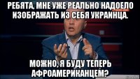 ребята, мне уже реально надоело изображать из себя украинца. можно, я буду теперь афроамериканцем?