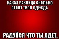 какая разница сколько стоит твоя одежда радуйся что ты одет