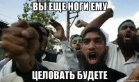 вы еще ноги ему целовать будете