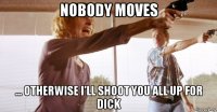 nobody moves ... otherwise i’ll shoot you all up for dick
