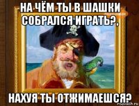 на чём ты в шашки собрался играть?, нахуя ты отжимаешся?