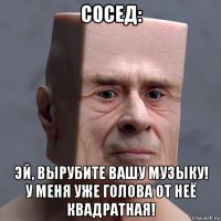сосед: эй, вырубите вашу музыку! у меня уже голова от неё квадратная!
