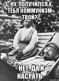 - ну, получился у тебя коммунизм твой? - нет, да и насрать