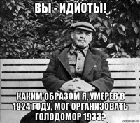 вы - идиоты! каким образом я, умерев в 1924 году, мог организовать голодомор 1933?