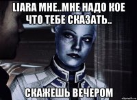 liara мне..мне надо кое что тебе сказать.. скажешь вечером