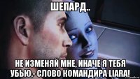 шепард.. не изменяй мне, иначе я тебя убью,- слово командира liara!