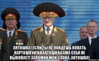  антошка! если ты не пойдёшь копать картошку, то картошка сама себя не выкопает! запомни мои слова, антошка!