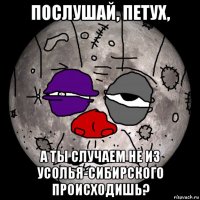 послушай, петух, а ты случаем не из усолья-сибирского происходишь?