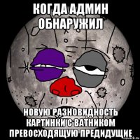 когда админ обнаружил новую разновидность картинки с ватником превосходящую предидущие