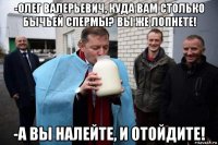 -олег валерьевич, куда вам столько бычьей спермы? вы же лопнете! -а вы налейте, и отойдите!