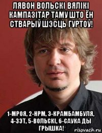 лявон вольскі вялікі кампазітар таму што ён стварыў шэсць гуртоў! 1-мроя, 2-нрм, 3-крамбамбуля, 4-зэт, 5-вольскi, 6-саука ды грышка!