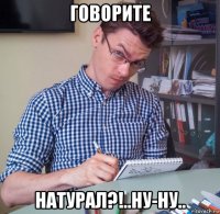 говорите натурал?!..ну-ну..