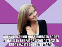  алена тыхочиш мибя поибать впопу утибя есть вибратор штоп потрахать впопу ждутвоиво ответаолег