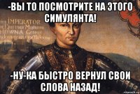 -вы то посмотрите на этого симулянта! -ну-ка быстро вернул свои слова назад!