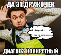 да эт дружочек диагноз конкретный