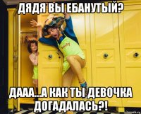 дядя вы ебанутый? дааа...а как ты девочка догадалась?!