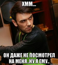 хмм... он даже не посмотрел на меня..ну я ему..