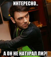 интересно.. а он не натурал ли?!