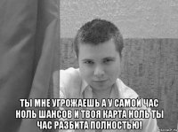  ты мне угрожаешь а у самой час ноль шансов и твоя карта ноль ты час разбита полностью!