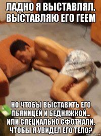ладно я выставлял, выставляю его геем но чтобы выставить его пьяницей и бедняжкой... или специально сфоткали, чтобы я увидел его тело?