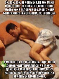 ой, яой, яой, не яой меня, не яой меня, моего коня. не яой меня, моего коня, моего коня белогривого. моего коня белогривого, у меня жена, ох, ревнивая. у меня жена, ох, красавица, ждёт меня домой, ждёт печалится. я вернусь домой на закате дня. обниму жену, напою коня. ой, яой, яой, не яой меня, не яой меня, моего коня.