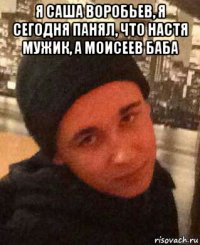 я саша воробьев, я сегодня панял, что настя мужик, а моисеев баба 