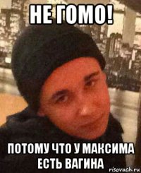 не гомо! потому что у максима есть вагина