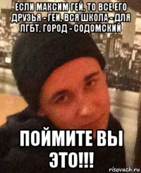 если максим гей, то все его друзья - геи, вся школа - для лгбт, город - содомский поймите вы это!!!