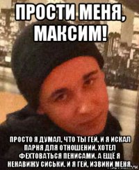 прости меня, максим! просто я думал, что ты гей, и я искал парня для отношений. хотел фехтоваться пенисами. а ещё я ненавижу сиськи. и я гей, извини меня.
