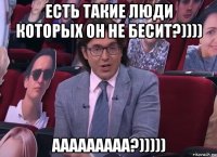 есть такие люди которых он не бесит?)))) ааааааааа?)))))
