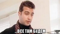  ...все там будем