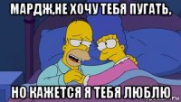 мардж,не хочу тебя пугать, но кажется я тебя люблю