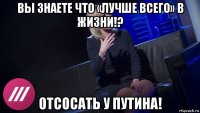 вы знаете что «лучше всего» в жизни!? отсосать у путина!