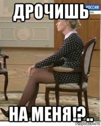 дрочишь на меня!?..