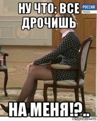 ну что: все дрочишь на меня!?..