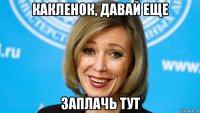 какленок, давай еще заплачь тут