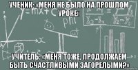 ученик: «меня не было на прошлом уроке» учитель: «меня тоже, продолжаем быть счастливыми загорелыми?»