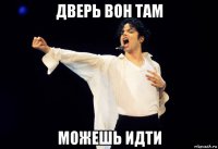 дверь вон там можешь идти
