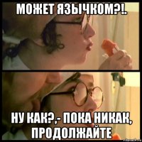 может язычком?!. ну как?,- пока никак, продолжайте
