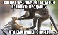 когда глухо-немой пытается пояснить продавцу, что ему нужен скутер.