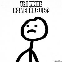 ты мине изменйаешь? 