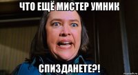 что ещё мистер умник спизданете?!