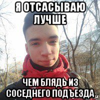 я отсасываю лучше чем блядь из соседнего подъезда