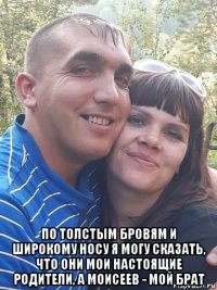  по толстым бровям и широкому носу я могу сказать, что они мои настоящие родители, а моисеев - мой брат