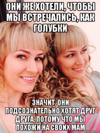 они же хотели, чтобы мы встречались, как голубки значит, они подсознательно хотят друг друга, потому что мы похожи на своих мам